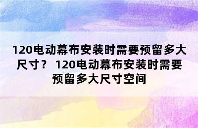 120电动幕布安装时需要预留多大尺寸？ 120电动幕布安装时需要预留多大尺寸空间